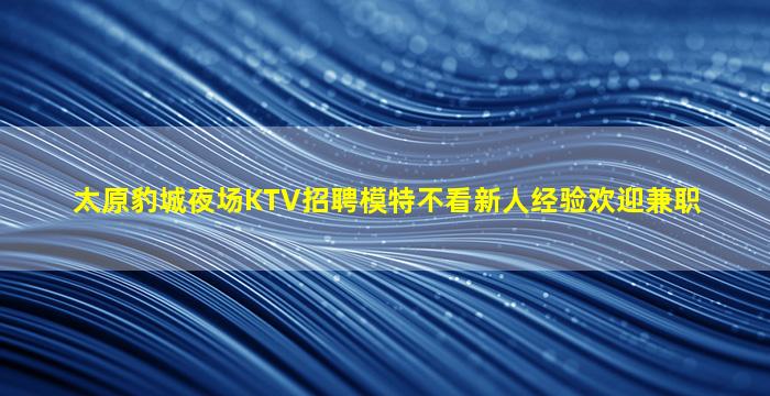 太原豹城夜场KTV招聘模特不看新人经验欢迎兼职